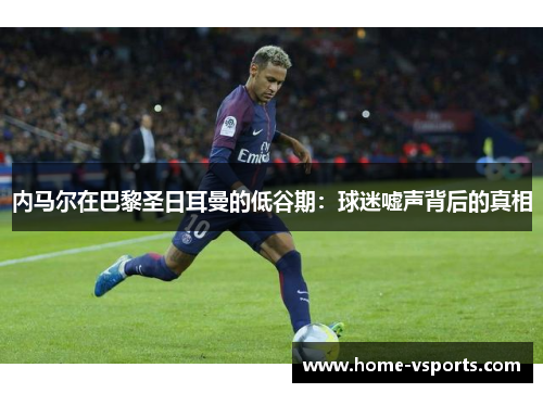 内马尔在巴黎圣日耳曼的低谷期：球迷嘘声背后的真相